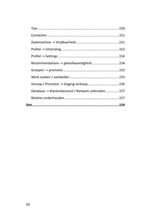 Tips: .......................................................................................150
     Contacten ..............................................................................151
     Zoekmachine -> Vindbaarheid ...............................................151
     Profiel -> Uitstraling...............................................................152
     Profiel -> Settings ..................................................................154
     Recommendations -> geloofwaardigheid .............................154
     Groepen -> promotie .............................................................155
     Werk zoeken / aanbieden .....................................................155
     Veroop / Promotie -> Stijging verkoop ..................................156
     Database -> Klantenbestand / Netwerk uitbreiden ..............157
     Relaties onderhouden ...........................................................157
Slot.......................................................................................... 159




10
 