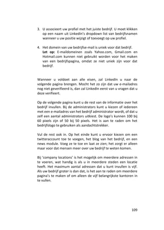 3. U associeert uw profiel met het juiste bedrijf. U moet klikken
   op een naam uit LinkedIn’s dropdown list van bedrijfsnamen
   wanneer u uw positie wijzigt of toevoegt op uw profiel.

4. Het domein van uw bedrijfse-mail is uniek voor dat bedrijf.
   Let op: E-maildomeinen zoals Yahoo.com, Gmail.com en
   Hotmail.com kunnen niet gebruikt worden voor het maken
   van een bedrijfspagina, omdat ze niet uniek zijn voor dat
   bedrijf.


Wanneer u voldoet aan alle eisen, zal LinkedIn u naar de
volgende pagina brengen. Mocht het zo zijn dat uw e-mailadres
nog niet geverifieerd is, dan zal LinkedIn eerst van u vragen dat u
deze verifieert.

Op de volgende pagina kunt u de rest van de informatie over het
bedrijf invullen. Bij de administrators kunt u kiezen of iedereen
met een e-mailadres van het bedrijf administrator wordt, of dat u
zelf een aantal administrators uitkiest. De logo’s kunnen 100 bij
60 pixels zijn of 50 bij 50 pixels. Het is aan te raden om het
bedrijfslogo te gebruiken als aandachtstrekker.

Vul de rest ook in. Op het einde kunt u ervoor kiezen om een
twitteraccount toe te voegen, het blog van het bedrijf, en een
news module. Voeg ze te toe en laat ze zien; het zorgt er alleen
maar voor dat mensen meer over uw bedrijf te weten komen.

Bij ‘company locations’ is het mogelijk om meerdere adressen in
te voeren, wat handig is als u in meerdere steden een locatie
heeft. Het maximum aantal adressen dat u kunt invullen is vijf.
Als uw bedrijf groter is dan dat, is het aan te raden om meerdere
pagina’s te maken of om alleen de vijf belangrijkste kantoren in
te vullen.




                                                               109
 