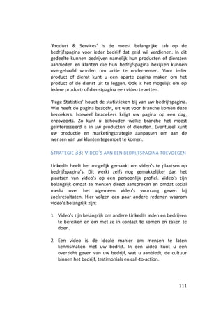 ‘Product & Services’ is de meest belangrijke tab op de
bedrijfspagina voor ieder bedrijf dat geld wil verdienen. In dit
gedeelte kunnen bedrijven namelijk hun producten of diensten
aanbieden en klanten die hun bedrijfspagina bekijken kunnen
overgehaald worden om actie te ondernemen. Voor ieder
product of dienst kunt u een aparte pagina maken om het
product of de dienst uit te leggen. Ook is het mogelijk om op
iedere product- of dienstpagina een video te zetten.

‘Page Statistics’ houdt de statistieken bij van uw bedrijfspagina.
Wie heeft de pagina bezocht, uit wat voor branche komen deze
bezoekers, hoeveel bezoekers krijgt uw pagina op een dag,
enzovoorts. Zo kunt u bijhouden welke branche het meest
geïnteresseerd is in uw producten of diensten. Eventueel kunt
uw productie en marketingstrategie aanpassen om aan de
wensen van uw klanten tegemoet te komen.

STRATEGIE 33: VIDEO’S AAN EEN BEDRIJFSPAGINA TOEVOEGEN

LinkedIn heeft het mogelijk gemaakt om video’s te plaatsen op
bedrijfspagina’s. Dit werkt zelfs nog gemakkelijker dan het
plaatsen van video’s op een persoonlijk profiel. Video’s zijn
belangrijk omdat ze mensen direct aanspreken en omdat social
media over het algemeen video’s voorrang geven bij
zoekresultaten. Hier volgen een paar andere redenen waarom
video’s belangrijk zijn:

1. Video’s zijn belangrijk om andere LinkedIn leden en bedrijven
   te bereiken en om met ze in contact te komen en zaken te
   doen.

2. Een video is de ideale manier om mensen te laten
   kennismaken met uw bedrijf. In een video kunt u een
   overzicht geven van uw bedrijf, wat u aanbiedt, de cultuur
   binnen het bedrijf, testimonials en call-to-action.




                                                              111
 