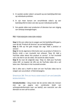 3. Er worden eerder video’s verwacht op een bedrijfsprofiel dan
   op individuele profielen.

4. Er zijn meer kansen om verschillende video’s op een
   bedrijfsprofiel te laten zien dan op een individueel profiel.

5. Een goede video over producten of diensten kan een stijging
   van verkoop teweegbrengen.



HET TOEVOEGEN VAN EEN VIDEO

Stap 1: Om een video toe te voegen aan het bedrijfsprofiel gaat u
naar de tab ‘Products & Services’ op uw bedrijfspagina.
Stap 2: Klik op het gele knopje dat zegt ‘Add a product or
service’.
Stap 3: Vul de algemene informatie over uw product of dienst in.
Rechts vindt u een invulveld met erboven ‘Step 10: Add a
YouTube video about this product or service’. In het invulveld
vult u de titel in van de video. Dit wordt de video header.
Stap 4: Ga naar de volgende stap: ‘Step 11: Add your YouTube
video URL’ en kopieer de URL van de YouTube video die u wil
laten zien. Plak deze in het invulveld eronder.

Dat is alles wat u hoeft te doen om een YouTube video toe te
voegen aan uw product- of dienstenpagina.

STRATEGIE 34: TIPS EN TRUCS VOOR VIDEO’S OP UW LINKEDIN
BEDRIJFSPROFIEL

Introductievideo – Zorg ervoor dat de eerste video die mensen
zien op uw pagina een combinatie biedt van
achtergrondinformatie over uw bedrijf, een overzicht van alle
diensten en een call-to-action.




112
 
