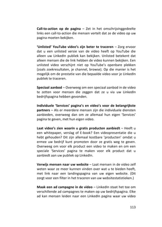 Call-to-action op de pagina – Zet in het omschrijvinggedeelte
links een call-to-action die mensen vertelt dat ze de video op uw
pagina moeten bekijken.

‘Unlisted’ YouTube video’s zijn beter te traceren – Zorg ervoor
dat u een unlisted versie van de video heeft op YouTube die
alleen uw LinkedIn publiek kan bekijken. Unlisted betekent dat
alleen mensen die de link hebben de video kunnen bekijken. Een
unlisted video verschijnt niet op YouTube’s openbare plekken
(zoals zoekresultaten, je channel, browse). Op die manier is het
mogelijk om de prestatie van die bepaalde video voor je LinkedIn
publiek te traceren.

Speciaal aanbod – Overweeg om een speciaal aanbod in de video
te zetten voor mensen die zeggen dat ze u via uw LinkedIn
bedrijfspagina hebben gevonden.

Individuele ‘Services’ pagina’s en video’s voor de belangrijkste
partners – Als er meerdere mensen zijn die individuele diensten
aanbieden, overweeg dan om ze allemaal hun eigen ‘Services’
pagina te geven, met hun eigen video.

Laat video’s zien waarin u gratis producten aanbiedt – Heeft u
een whitepaper, verslag of E-book? Een videopresentatie die u
hebt gehouden? Dit zijn allemaal kostbare ‘producten’ omdat u
ermee uw bedrijf kunt promoten door ze gratis weg te geven.
Overweeg om voor elk product een video te maken en om een
speciale ‘Services’ pagina te maken voor elk product dat u
aanbiedt aan uw publiek op LinkedIn.

Verwijs mensen naar uw website – Laat mensen in de video zelf
weten waar ze meer kunnen vinden over wat u te bieden heeft,
met link naar een landingspagina van uw eigen website. (Dit
zorgt voor een filter in het traceren van uw websitestatistieken.)

Maak een ad campagne in de video – LinkedIn staat het toe om
verschillende ad campagnes te maken op uw bedrijfspagina. Elke
ad kan mensen leiden naar een LinkedIn pagina waar uw video


                                                              113
 