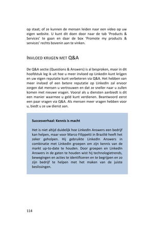 op staat; of ze kunnen de mensen leiden naar een video op uw
eigen website. U kunt dit doen door naar de tab ‘Products &
Services’ te gaan en daar de box ‘Promote my products &
services’ rechts bovenin aan te vinken.



INVLOED KRIJGEN MET Q&A

De Q&A sectie (Questions & Answers) is al besproken, maar in dit
hoofdstuk leg ik uit hoe u meer invloed op LinkedIn kunt krijgen
en uw eigen reputatie kunt verbeteren via Q&A. Het hebben van
meer invloed of een betere reputatie op LinkedIn zal ervoor
zorgen dat mensen u vertrouwen en dat ze sneller naar u zullen
komen met nieuwe vragen. Vooral als u diensten aanbiedt is dit
een manier waarmee u geld kunt verdienen. Beantwoord eerst
een paar vragen via Q&A. Als mensen meer vragen hebben voor
u, biedt u ze uw dienst aan.


   Succesverhaal: Kennis is macht

   Het is niet altijd duidelijk hoe LinkedIn Answers een bedrijf
   kan helpen, maar voor Marco Filippetti in Brazilië heeft het
   zeker geholpen. Hij gebruikte LinkedIn Answers in
   combinatie met LinkedIn groepen om zijn kennis van de
   markt up-to-date te houden. Door groepen en LinkedIn
   Answers in de gaten te houden wist hij technologietrends,
   bewegingen en acties te identificeren en te begrijpen en zo
   zijn bedrijf te helpen met het maken van de juiste
   beslissingen.




114
 