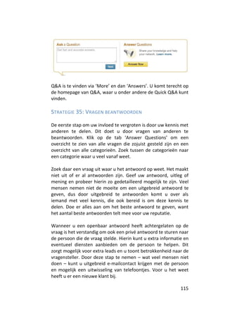 Q&A is te vinden via ‘More’ en dan ‘Answers’. U komt terecht op
de homepage van Q&A, waar u onder andere de Quick Q&A kunt
vinden.

STRATEGIE 35: VRAGEN BEANTWOORDEN

De eerste stap om uw invloed te vergroten is door uw kennis met
anderen te delen. Dit doet u door vragen van anderen te
beantwoorden. Klik op de tab ‘Answer Questions’ om een
overzicht te zien van alle vragen die zojuist gesteld zijn en een
overzicht van alle categorieën. Zoek tussen de categorieën naar
een categorie waar u veel vanaf weet.

Zoek daar een vraag uit waar u het antwoord op weet. Het maakt
niet uit of er al antwoorden zijn. Geef uw antwoord, uitleg of
mening en probeer hierin zo gedetailleerd mogelijk te zijn. Veel
mensen nemen niet de moeite om een uitgebreid antwoord te
geven, dus door uitgebreid te antwoorden komt u over als
iemand met veel kennis, die ook bereid is om deze kennis te
delen. Doe er alles aan om het beste antwoord te geven, want
het aantal beste antwoorden telt mee voor uw reputatie.

Wanneer u een openbaar antwoord heeft achtergelaten op de
vraag is het verstandig om ook een privé antwoord te sturen naar
de persoon die de vraag stelde. Hierin kunt u extra informatie en
eventueel diensten aanbieden om de persoon te helpen. Dit
zorgt mogelijk voor extra leads en u toont betrokkenheid naar de
vragensteller. Door deze stap te nemen – wat veel mensen niet
doen – kunt u uitgebreid e-mailcontact krijgen met de persoon
en mogelijk een uitwisseling van telefoontjes. Voor u het weet
heeft u er een nieuwe klant bij.

                                                             115
 