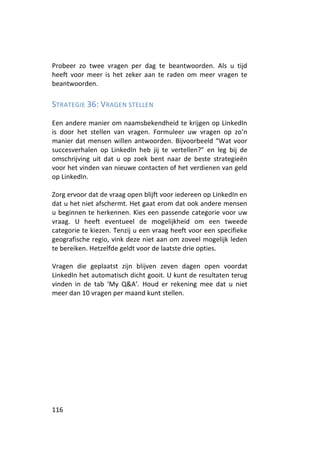 Probeer zo twee vragen per dag te beantwoorden. Als u tijd
heeft voor meer is het zeker aan te raden om meer vragen te
beantwoorden.

STRATEGIE 36: VRAGEN STELLEN

Een andere manier om naamsbekendheid te krijgen op LinkedIn
is door het stellen van vragen. Formuleer uw vragen op zo’n
manier dat mensen willen antwoorden. Bijvoorbeeld “Wat voor
succesverhalen op LinkedIn heb jij te vertellen?” en leg bij de
omschrijving uit dat u op zoek bent naar de beste strategieën
voor het vinden van nieuwe contacten of het verdienen van geld
op LinkedIn.

Zorg ervoor dat de vraag open blijft voor iedereen op LinkedIn en
dat u het niet afschermt. Het gaat erom dat ook andere mensen
u beginnen te herkennen. Kies een passende categorie voor uw
vraag. U heeft eventueel de mogelijkheid om een tweede
categorie te kiezen. Tenzij u een vraag heeft voor een specifieke
geografische regio, vink deze niet aan om zoveel mogelijk leden
te bereiken. Hetzelfde geldt voor de laatste drie opties.

Vragen die geplaatst zijn blijven zeven dagen open voordat
LinkedIn het automatisch dicht gooit. U kunt de resultaten terug
vinden in de tab ‘My Q&A’. Houd er rekening mee dat u niet
meer dan 10 vragen per maand kunt stellen.




116
 