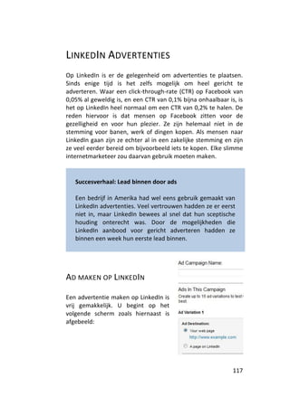 LINKEDIN ADVERTENTIES
Op LinkedIn is er de gelegenheid om advertenties te plaatsen.
Sinds enige tijd is het zelfs mogelijk om heel gericht te
adverteren. Waar een click-through-rate (CTR) op Facebook van
0,05% al geweldig is, en een CTR van 0,1% bijna onhaalbaar is, is
het op LinkedIn heel normaal om een CTR van 0,2% te halen. De
reden hiervoor is dat mensen op Facebook zitten voor de
gezelligheid en voor hun plezier. Ze zijn helemaal niet in de
stemming voor banen, werk of dingen kopen. Als mensen naar
LinkedIn gaan zijn ze echter al in een zakelijke stemming en zijn
ze veel eerder bereid om bijvoorbeeld iets te kopen. Elke slimme
internetmarketeer zou daarvan gebruik moeten maken.


   Succesverhaal: Lead binnen door ads

   Een bedrijf in Amerika had wel eens gebruik gemaakt van
   LinkedIn advertenties. Veel vertrouwen hadden ze er eerst
   niet in, maar LinkedIn bewees al snel dat hun sceptische
   houding onterecht was. Door de mogelijkheden die
   LinkedIn aanbood voor gericht adverteren hadden ze
   binnen een week hun eerste lead binnen.




AD MAKEN OP LINKEDIN

Een advertentie maken op LinkedIn is
vrij gemakkelijk. U begint op het
volgende scherm zoals hiernaast is
afgebeeld:




                                                             117
 