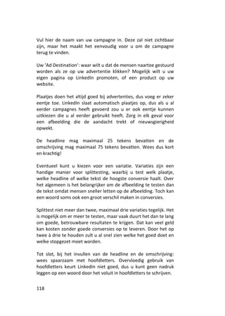 Vul hier de naam van uw campagne in. Deze zal niet zichtbaar
zijn, maar het maakt het eenvoudig voor u om de campagne
terug te vinden.

Uw ‘Ad Destination’: waar wilt u dat de mensen naartoe gestuurd
worden als ze op uw advertentie klikken? Mogelijk wilt u uw
eigen pagina op LinkedIn promoten, of een product op uw
website.

Plaatjes doen het altijd goed bij advertenties, dus voeg er zeker
eentje toe. LinkedIn slaat automatisch plaatjes op, dus als u al
eerder campagnes heeft gevoerd zou u er ook eentje kunnen
uitkiezen die u al eerder gebruikt heeft. Zorg in elk geval voor
een afbeelding die de aandacht trekt of nieuwsgierigheid
opwekt.

De headline mag maximaal 25 tekens bevatten en de
omschrijving mag maximaal 75 tekens bevatten. Wees dus kort
en krachtig!

Eventueel kunt u kiezen voor een variatie. Variaties zijn een
handige manier voor splittesting, waarbij u test welk plaatje,
welke headline of welke tekst de hoogste conversie haalt. Over
het algemeen is het belangrijker om de afbeelding te testen dan
de tekst omdat mensen sneller letten op de afbeelding. Toch kan
een woord soms ook een groot verschil maken in conversies.

Splittest niet meer dan twee, maximaal drie variaties tegelijk. Het
is mogelijk om er meer te testen, maar vaak duurt het dan te lang
om goede, betrouwbare resultaten te krijgen. Dat kan veel geld
kan kosten zonder goede conversies op te leveren. Door het op
twee à drie te houden zult u al snel zien welke het goed doet en
welke stopgezet moet worden.

Tot slot, bij het invullen van de headline en de omschrijving:
wees spaarzaam met hoofdletters. Overvloedig gebruik van
hoofdletters keurt LinkedIn niet goed, dus u kunt geen nadruk
leggen op een woord door het voluit in hoofdletters te schrijven.


118
 