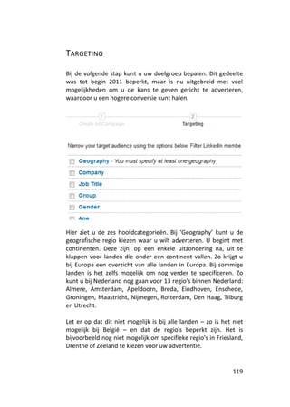 TARGETING

Bij de volgende stap kunt u uw doelgroep bepalen. Dit gedeelte
was tot begin 2011 beperkt, maar is nu uitgebreid met veel
mogelijkheden om u de kans te geven gericht te adverteren,
waardoor u een hogere conversie kunt halen.




Hier ziet u de zes hoofdcategorieën. Bij ‘Geography’ kunt u de
geografische regio kiezen waar u wilt adverteren. U begint met
continenten. Deze zijn, op een enkele uitzondering na, uit te
klappen voor landen die onder een continent vallen. Zo krijgt u
bij Europa een overzicht van alle landen in Europa. Bij sommige
landen is het zelfs mogelijk om nog verder te specificeren. Zo
kunt u bij Nederland nog gaan voor 13 regio’s binnen Nederland:
Almere, Amsterdam, Apeldoorn, Breda, Eindhoven, Enschede,
Groningen, Maastricht, Nijmegen, Rotterdam, Den Haag, Tilburg
en Utrecht.

Let er op dat dit niet mogelijk is bij alle landen – zo is het niet
mogelijk bij België – en dat de regio's beperkt zijn. Het is
bijvoorbeeld nog niet mogelijk om specifieke regio's in Friesland,
Drenthe of Zeeland te kiezen voor uw advertentie.


                                                               119
 