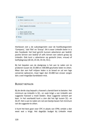 Hierboven ziet u de subcategorieën voor de hoofdcategorieën
‘Company’, ‘Job Title’ en ‘Group’. Dit is waar LinkedIn beter in is
dan Facebook: het heel gericht kunnen adverteren per bedrijf,
positie binnen een bedrijf of zelfs binnen een zekere groep op
LinkedIn. Ook kunt u adverteren op geslacht (man, vrouw) of
leeftijdsgroep (18-24, 25-34, 35-54, 55+).

Bij het bepalen van de doelgroep is het aan te raden om te
proberen tussen de 25.000 en 500.000 geschatte leden te zitten.
Meer dan een half miljoen leden is te breed en zal een lage
conversie opleveren, maar lager dan 25.000 kan ervoor zorgen
dat u veel mogelijke kandidaten mist.



BUDGET BEPALEN

Bij de derde stap bepaalt u hoeveel u bereid bent te betalen. Het
minimum op LinkedIn is $2,- en vaak krijgt u van LinkedIn een
suggestie hoeveel u moet bieden. Deze suggestie varieert per
keer. In het voorbeeld kunt u zien dat het ligt tussen $2,- en
$2,37. Het is aan te raden om net een beetje boven het minimum
van de suggestie te zitten.

U kunt het best gaan voor CPC in plaats van CPM, omdat u dan
weet wat u krijgt. Het dagelijks budget bij LinkedIn moet


120
 