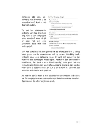 minstens $10 zijn. Af-
hankelijk van hoeveel u te
besteden heeft kunt u het
daarop houden.

Tot slot het interessante
gedeelte van stap drie: hoe
lang wilt u uw campagne
laten draaien? Voor altijd
of gaat het om een
specifieke actie met een
verlooptijd?

Met het laatste is het een gedoe om te onthouden dat u terug
moet gaan om de advertenties stil te zetten. Gelukkig heeft
LinkedIn daar een oplossing voor. U kunt zelf aangeven tot
wanneer een campagne moet lopen. Heeft het een onbepaalde
einddatum, dan kiest u voor ‘Continuously’, maar gaat het om
een actie die slechts een week of een maand geldig is, dan kiest u
voor ‘Until a specific date’ en vult u de datum in. LinkedIn zal
hem dan automatisch stopzetten.

Als het uw eerste keer is met adverteren op LinkedIn zult u ook
uw factuurgegevens en uw manier van betalen moeten invullen.
Daarna gaat de advertentie van start.




                                                              121
 