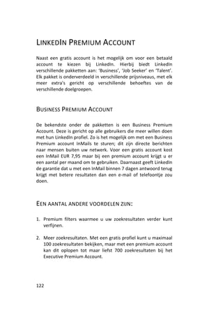 LINKEDIN PREMIUM ACCOUNT
Naast een gratis account is het mogelijk om voor een betaald
account te kiezen bij LinkedIn. Hierbij biedt LinkedIn
verschillende pakketten aan: ‘Business’, ‘Job Seeker’ en ‘Talent’.
Elk pakket is onderverdeeld in verschillende prijsniveaus, met elk
meer extra's gericht op verschillende behoeftes van de
verschillende doelgroepen.



BUSINESS PREMIUM ACCOUNT

De bekendste onder de pakketten is een Business Premium
Account. Deze is gericht op alle gebruikers die meer willen doen
met hun LinkedIn profiel. Zo is het mogelijk om met een Business
Premium account InMails te sturen; dit zijn directe berichten
naar mensen buiten uw netwerk. Voor een gratis account kost
een InMail EUR 7,95 maar bij een premium account krijgt u er
een aantal per maand om te gebruiken. Daarnaast geeft LinkedIn
de garantie dat u met een InMail binnen 7 dagen antwoord terug
krijgt met betere resultaten dan een e-mail of telefoontje zou
doen.



EEN AANTAL ANDERE VOORDELEN ZIJN:

1. Premium filters waarmee u uw zoekresultaten verder kunt
   verfijnen.

2. Meer zoekresultaten. Met een gratis profiel kunt u maximaal
   100 zoekresultaten bekijken, maar met een premium account
   kan dit oplopen tot maar liefst 700 zoekresultaten bij het
   Executive Premium Account.




122
 
