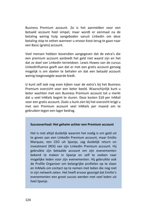 Business Premium account. Zo is het aanmelden voor een
betaald account heel simpel, maar wordt er eenmaal na de
betaling weinig hulp aangeboden vanuit LinkedIn om deze
betaling stop te zetten wanneer u ervoor kiest terug te gaan naar
een Basic (gratis) account.

Veel mensen hebben bovendien aangegeven dat de extra’s die
een premium account aanbiedt het geld niet waard zijn en het
dat ze doel van LinkedIn tenietdoen. Lewis Howes van de cursus
LinkedInlfuence geeft aan dat er met een gratis account genoeg
mogelijk is om doelen te behalen en dat een betaald account
weinig toegevoegde waarde biedt.

U kunt zelf ook nog even kijken naar de extra’s bij het Business
Premium overzicht voor een beter beeld. Waarschijnlijk kunt u
beter wachten met een Business Premium account tot u merkt
dat u veel InMails begint te sturen. Deze kosten $10 per InMail
voor een gratis account. Zoals u kunt zien bij het overzicht krijgt u
met een Premium account veel InMails per maand om te
gebruiken tegen een lager bedrag.


   Succesverhaal: Het geheim achter een Premium account

   Het is niet altijd duidelijk waarom het nodig is om geld uit
   te geven aan een LinkedIn Premium account, maar Emilio
   Marquez, een CEO uit Spanje, zag duidelijk return on
   investment (ROI) van zijn LinkedIn Premium account. Hij
   gebruikte zijn betaalde account om zijn evenementen
   bekend te maken in Spanje en zelf te zoeken naar
   mogelijke leden voor zijn evenementen. Hij gebruikte ook
   de Profile Organizer om belangrijke profielen op te slaan
   en InMails om contact op te nemen met leden die nog niet
   in zijn netwerk zaten. Het heeft ervoor gezorgd dat Emilio’s
   evenementen een groot succes werden met veel leden uit
   heel Spanje.




124
 