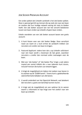 JOB SEEKER PREMIUM ACCOUNT

Een ander pakket dat LinkedIn aanbiedt is het Job Seeker pakket.
Deze is speciaal gericht op mensen die op zoek zijn naar een baan
en merken dat hun huidige netwerk weinig tot niets te bieden
heeft. Een Job Seeker account kan net het verschil betekenen
tussen een baan vinden op LinkedIn of geen baan vinden.

Enkele voordelen van een Job Seeker account boven een gratis
account:

1. U kunt kiezen voor een Job Seeker Badge. Deze verschijnt
   naast uw naam en u kunt ermee de aandacht trekken van
   recruiters om sneller een baan te krijgen.

2. Featured Applicant: iedere keer dat u op LinkedIn solliciteert
   naar een baan wordt u bovenaan de lijst gezet, waardoor
   recruiters u sneller dan normaal zullen overwegen voor de
   baan.

3. Met een ‘Job Seeker’ of ‘Job Seeker Plus’ krijgt u ook iedere
   maand een aantal InMails die u naar iedereen kunt sturen,
   inclusief mensen die buiten uw netwerk liggen.

4. U krijgt de mogelijkheid om tijdens het zoeken naar banen in
   te zoomen op de ‘$100K banen’. Tevens kunt u gedetailleerde
   salarisinformatie bekijken van alle banen.

5. U wordt onderdeel van het OpenLink Netwerk, wat betekent
   dat recruiters u gratis een berichtje kunnen sturen.

6. U krijgt ook de mogelijkheid om een webinar bij te wonen
   waarin u informatie en tips krijgt over het zoeken naar een
   baan op LinkedIn.




                                                             125
 