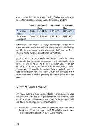 Al deze extra functies en meer (zie Job Seeker accounts voor
meer informatie) kunt u krijgen voor de volgende prijzen:

               Basic    Job Seeker    Job Seeker    Job Seeker
                        Basic                       Plus
 Per maand     Gratis   EUR 14,95     EUR 21,95     EUR 35,95
 (los)
 Per maand     Gratis   EUR 11,95     EUR 19,95     EUR 29,95
 (Jaarbasis)

Net als met een Business account zijn de meningen verdeeld over
of het een goed idee is om een Job Seeker account te nemen of
niet. Het terug gaan naar een gratis account blijft een probleem,
omdat u weinig hulp van LinkedIn kan verwachten.

Een Job Seeker account geeft een aantal extra's die nuttig
kunnen zijn, toch is het aan te raden om eerst het meeste uit uw
gratis account te halen. Mocht u toch willen gaan voor een
betaald account, dan kunt u het beste kiezen voor losse maanden
in plaats van een jaar. Op deze manier kunt u rustig de voor- en
nadelen ontdekken van Job Seeker. U kunt zich afvragen of het
de moeite waard is om een jaar lang op te zoek te zijn naar een
baan.



TALENT PREMIUM ACCOUNT

Een Talent Premium Account is bedoeld voor mensen die voor
hun werk op jacht zijn naar getalenteerde werknemers. Deze
premium accounts bieden een aantal extra's die de speurtocht
naar talent makkelijker moeten maken, zoals:

1. InMails die u kunt sturen naar alle personen waarvan u denkt
   dat ze geschikt zijn voor uw bedrijf. Afhankelijk van het type
   Talent account krijgt u er 10, 25 of 50 per maand.




126
 