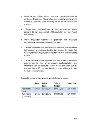 2. Premium en Talent filters om uw zoekopdrachten te
   verfijnen. Onder deze filters vallen o.a. seniority (dienstjaren),
   interesses, posities, jaren ervaring en of ze lid zijn van uw
   groepen.

3. U krijgt meer zoekresultaten te zien dan met een gratis
   account. Dit kan oplopen tot 1000 resultaten met een Talent
   Pro account.

4. Profile Organizer waarmee u profielen van mogelijke
   kandidaten kunt opslaan en netjes sorteren.

5. U wordt onderdeel van het OpenLink netwerk, wat betekent
   dat iedereen u gratis een bericht kan sturen. Dit maakt het
   makkelijker voor mogelijke kandidaten om met u in contact te
   komen.

6. U kunt zoekopdrachten opslaan; LinkedIn zoekt automatisch
   voor u om te zien of er nieuwe zoekresultaten zijn.
   Afhankelijk van uw account kan het 7 keer per week zijn, 10
   keer per dag of 15 keer per dag dat u een melding krijgt van
   nieuwe zoekresultaten.


Overzicht van de prijzen voor de verschillende accounts:

                Basic    Talent          Talent         Talent Pro
                         Basic           Finder
 Per maand      Gratis   EUR 39,95       EUR 71,95      EUR 359,95
 (los)
 Per maand      Gratis   EUR 29,95       EUR 59,95      EUR 299,95
 (Jaarbasis)




                                                                 127
 