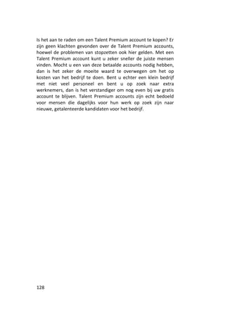 Is het aan te raden om een Talent Premium account te kopen? Er
zijn geen klachten gevonden over de Talent Premium accounts,
hoewel de problemen van stopzetten ook hier gelden. Met een
Talent Premium account kunt u zeker sneller de juiste mensen
vinden. Mocht u een van deze betaalde accounts nodig hebben,
dan is het zeker de moeite waard te overwegen om het op
kosten van het bedrijf te doen. Bent u echter een klein bedrijf
met niet veel personeel en bent u op zoek naar extra
werknemers, dan is het verstandiger om nog even bij uw gratis
account te blijven. Talent Premium accounts zijn echt bedoeld
voor mensen die dagelijks voor hun werk op zoek zijn naar
nieuwe, getalenteerde kandidaten voor het bedrijf.




128
 