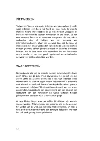 NETWERKEN
'Netwerken' is een begrip dat iedereen wel eens gehoord heeft,
waar iedereen een beeld bij heeft en waar toch de meeste
mensen moeite mee hebben als ze het moeten uitleggen. Er
bestaan verschillende soorten netwerken in ons leven. Zo kan
een 'netwerk' bestaan uit meerdere computers die met elkaar
verbonden zijn, of hebben we een netwerk van
internetverbindingen. Maar een netwerk kan ook bestaan uit
mensen die met elkaar verbonden zijn omdat ze samen op school
hebben gezeten, samen gewerkt hebben of dezelfde interesses
hebben. Het is deze vorm van netwerken die hier besproken
wordt, omdat er met een goed opgebouwd en onderhouden
netwerk veel geld verdiend kan worden.



WAT IS NETWERKEN?

Netwerken is iets wat de meeste mensen in het dagelijks leven
doen zonder dat ze zich ervan bewust zijn. Het is niet iets dat
alleen CEO's en zakenlui doen; het is iets wat iedereen doet.
Denkt u eens na over uw eigen relaties met mensen. Is er iemand
met wie u af en toe lunch heeft of een kop koffie drinkt, gewoon
om in contact te blijven? Hebt u wel eens iemand aan een ander
aangeraden, bijvoorbeeld een goede vriend aan een klant of een
restaurant aan een familielid? En welke factoren hebben
geholpen met beslissen waar u op vakantie ging?

Al deze kleine dingen waar we zelden bij stilstaan zijn vormen
van netwerken. Al is het maar een vreemde die we helpen met
het vinden van de weg, we zijn bezig met netwerken. En zoals u
kunt zien is het niet uitsluitend een zakelijke bezigheid. We doen
het ook vaak genoeg in ons privéleven.




12
 