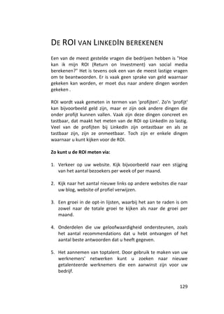 DE ROI VAN LINKEDIN BEREKENEN
Een van de meest gestelde vragen die bedrijven hebben is "Hoe
kan ik mijn ROI (Return on Investment) van social media
berekenen?" Het is tevens ook een van de meest lastige vragen
om te beantwoorden. Er is vaak geen sprake van geld waarnaar
gekeken kan worden, er moet dus naar andere dingen worden
gekeken .

ROI wordt vaak gemeten in termen van 'profijten'. Zo'n 'profijt'
kan bijvoorbeeld geld zijn, maar er zijn ook andere dingen die
onder profijt kunnen vallen. Vaak zijn deze dingen concreet en
tastbaar, dat maakt het meten van de ROI op LinkedIn zo lastig.
Veel van de profijten bij LinkedIn zijn ontastbaar en als ze
tastbaar zijn, zijn ze onmeetbaar. Toch zijn er enkele dingen
waarnaar u kunt kijken voor de ROI.

Zo kunt u de ROI meten via:

1. Verkeer op uw website. Kijk bijvoorbeeld naar een stijging
   van het aantal bezoekers per week of per maand.

2. Kijk naar het aantal nieuwe links op andere websites die naar
   uw blog, website of profiel verwijzen.

3. Een groei in de opt-in lijsten, waarbij het aan te raden is om
   zowel naar de totale groei te kijken als naar de groei per
   maand.

4. Onderdelen die uw geloofwaardigheid ondersteunen, zoals
   het aantal recommendations dat u hebt ontvangen of het
   aantal beste antwoorden dat u heeft gegeven.

5. Het aannemen van toptalent. Door gebruik te maken van uw
   werknemers' netwerken kunt u zoeken naar nieuwe
   getalenteerde werknemers die een aanwinst zijn voor uw
   bedrijf.


                                                             129
 