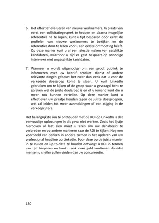 6. Het effectief evalueren van nieuwe werknemers. In plaats van
   eerst een sollicitatiegesprek te hebben en daarna mogelijke
   referenties na te lopen, kunt u tijd besparen door eerst de
   profielen van nieuwe werknemers te bekijken en de
   referenties door te lezen voor u een eerste ontmoeting heeft.
   Op deze manier kunt u al een selectie maken van geschikte
   kandidaten, waardoor u tijd en geld bespaart op onnodige
   interviews met ongeschikte kandidaten.

7. Wanneer u wordt uitgenodigd om een groot publiek te
   informeren over uw bedrijf, product, dienst of andere
   relevante dingen gebeurt het meer dan eens dat u voor de
   verkeerde doelgroep komt te staan. U kunt LinkedIn
   gebruiken om te kijken of de groep waar u gevraagd bent te
   spreken wel de juiste doelgroep is en of u iemand kent die u
   meer zou kunnen vertellen. Op deze manier kunt u
   effectiever uw praatje houden tegen de juiste doelgroepen,
   wat zal leiden tot meer aanmeldingen of een stijging in de
   verkoopcijfers.

Het belangrijkste om te onthouden met de ROI op LinkedIn is dat
eenvoudige oplossingen in dit geval niet werken. Zoals het lijstje
hierboven al laat zien moet u leren om uw denkbeeld te
verbreden en op andere manieren naar de ROI te kijken. Nog een
voorbeeld van denken in andere termen is het updaten van uw
professional headline op LinkedIn. Door deze op de juiste manier
in te vullen en up-to-date te houden ontvangt u ROI in termen
van tijd besparen en kunt u ook meer geld verdienen doordat
mensen u sneller zullen vinden dan uw concurrentie.




130
 