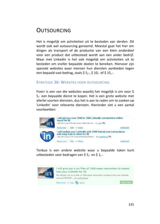 OUTSOURCING
Het is mogelijk om activiteiten uit te besteden aan derden. Dit
wordt ook wel outsourcing genoemd. Meestal gaat het hier om
dingen als transport of de productie van een klein onderdeel
voor een product dat uitbesteed wordt aan een ander bedrijf.
Maar met LinkedIn is het ook mogelijk om activiteiten uit te
besteden om sneller bepaalde doelen te bereiken. Hiervoor zijn
speciale websites waar mensen hun diensten aanbieden tegen
een bepaald vast bedrag, zoals $ 5,-, $ 10,- of $ 15,-.

STRATEGIE 36: WEBSITES VOOR OUTSOURCING

Fiverr is een van die websites waarbij het mogelijk is om voor $
5,- een bepaalde dienst te kopen. Het is een grote website met
allerlei soorten diensten, dus het is aan te raden om te zoeken op
'LinkedIn' voor relevante diensten. Hieronder ziet u een aantal
voorbeelden:




Tenbux is een andere website waar u bepaalde taken kunt
uitbesteden voor bedragen van $ 5,- en $ 1,-.




                                                              131
 