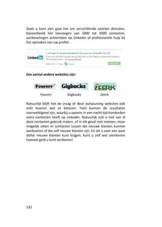 Zoals u kunt zien gaat het om verschillende soorten diensten,
bijvoorbeeld het toevoegen van 1000 tot 2000 contacten,
aanbevelingen achterlaten op LinkedIn of professionele hulp bij
het opmaken van uw profiel.




Een aantal andere websites zijn:




         Fourerr           Gigbucks              Zeerk

Natuurlijk blijft het de vraag of deze outsourcing websites ook
echt leveren wat ze beloven. Toch kunnen de resultaten
overweldigend zijn, waarbij u opeens in een nacht tijd honderden
extra contacten heeft op LinkedIn. Natuurlijk zult u niet van al
deze contacten gebruik maken, of in elk geval niet meteen, maar
mogelijk zitten er contacten tussen die nieuwe klanten kunnen
aanleveren of die zelf nieuwe klanten zijn. En als u voor een paar
dollar nieuwe klanten kunt krijgen, kunt u zelf wel uitrekenen
hoeveel geld u kunt verdienen!




132
 