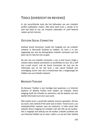 TOOLS (OVERZICHT EN REVIEWS)
Er zijn verschillende tools die het bijhouden van een LinkedIn
profiel makkelijker maken. Met deze tools kunt u zonder al te
veel tijd kwijt te zijn uw netwerk uitbreiden of uzelf bekend
maken op het internet.



OUTLOOK SOCIAL CONNECTOR

Outlook Social Connector maakt het mogelijk om uw LinkedIn
netwerk in Microsoft Outlook te hebben. Zo kunt u in een
oogopslag zien wat de belangrijkste LinkedIn contacten aan het
doen zijn en hoe het met ze gaat.

Als een van uw LinkedIn contacten u een e-mail stuurt, krijgt u
meteen diens laatste activiteiten en profielfoto te zien. Als u zelf
een e-mail stuurt, vult de Social Connector de rest van de
informatie aan en tot slot kunt u ook vanuit Outlook een
uitnodiging sturen naar een e-mailcontact dat u toegevoegd wil
hebben aan uw LinkedIn netwerk.



BROWSER TOOLBAR

De Browser Toolbar is een handige tool waarmee u in Internet
Explorer of Mozilla Firefox kunt zoeken op LinkedIn, direct
toegang heeft tot LinkedIn en waarmee u bij de website van een
bedrijf informatie kunt zien voor werk.

Met zoeken kunt u vanaf elke website mensen opzoeken. Dit kan
op naam, titel, bedrijf of het werk wat ze doen. Tevens kunt u uw
zoekopdrachten opslaan voor de toekomst. U hebt vanaf elke
website direct toegang tot LinkedIn met één klik op de toolbar.
Het is mogelijk met behulp van de toolbar LinkedIn profielen die
uw interesse hebben op te slaan, zodat u ze op een later tijdstip

                                                                133
 