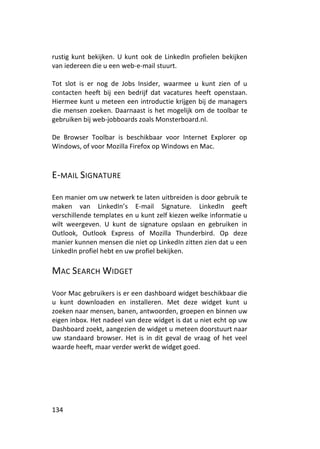 rustig kunt bekijken. U kunt ook de LinkedIn profielen bekijken
van iedereen die u een web-e-mail stuurt.

Tot slot is er nog de Jobs Insider, waarmee u kunt zien of u
contacten heeft bij een bedrijf dat vacatures heeft openstaan.
Hiermee kunt u meteen een introductie krijgen bij de managers
die mensen zoeken. Daarnaast is het mogelijk om de toolbar te
gebruiken bij web-jobboards zoals Monsterboard.nl.

De Browser Toolbar is beschikbaar voor Internet Explorer op
Windows, of voor Mozilla Firefox op Windows en Mac.



E-MAIL SIGNATURE

Een manier om uw netwerk te laten uitbreiden is door gebruik te
maken van LinkedIn’s E-mail Signature. LinkedIn geeft
verschillende templates en u kunt zelf kiezen welke informatie u
wilt weergeven. U kunt de signature opslaan en gebruiken in
Outlook, Outlook Express of Mozilla Thunderbird. Op deze
manier kunnen mensen die niet op LinkedIn zitten zien dat u een
LinkedIn profiel hebt en uw profiel bekijken.

MAC SEARCH WIDGET

Voor Mac gebruikers is er een dashboard widget beschikbaar die
u kunt downloaden en installeren. Met deze widget kunt u
zoeken naar mensen, banen, antwoorden, groepen en binnen uw
eigen inbox. Het nadeel van deze widget is dat u niet echt op uw
Dashboard zoekt, aangezien de widget u meteen doorstuurt naar
uw standaard browser. Het is in dit geval de vraag of het veel
waarde heeft, maar verder werkt de widget goed.




134
 
