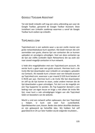 GOOGLE TOOLBAR ASSISTANT

Tot slot biedt LinkedIn zelf nog een extra uitbreiding aan voor de
Google Toolbar, genaamd de Google Toolbar Assistant. Deze
installeert een LinkedIn zoekknop waarmee u vanaf de Google
Toolbar kunt zoeken op LinkedIn.



TOPLINKED.COM

TopLinked.com is een website waar u op een snelle manier een
grote netwerkdatabase kunt opzetten. Het biedt mensen die zich
aanmelden een grote, diverse lijst van contacten die ze kunnen
uploaden en vervolgens uitnodigen. Veel van deze contacten op
de lijst zijn LIONs (LinkedIn Open Networkers) die op zoek zijn
naar zoveel mogelijk contacten in hun netwerk.

U hebt drie mogelijkheden met een TopLinked.com account. Als
eerste kunt u gaan voor een gratis account. Hiermee kunt u de
Invite Me lijst downloaden voor LinkedIn en vervolgens uploaden
via Contacts. Als tweede kunt u kiezen voor een betaald account
op TopLinked.com, waarvoor u per maand $ 9,95 kunt betalen of
$ 49,95 per jaar. Hiermee kunt u de Invite Me lijst downloaden
en zelf op de lijst komen te staan, zodat andere mensen die de
lijst downloaden u gaan uitnodigen. Tot slot is er de mogelijk om
een Top Supporter te worden. Als Top Supporter doneert u een
bedrag naar uw eigen keuze en krijgt u niet alleen de Invite Me
lijst, maar kunt u ook uitnodigingen krijgen van alle TopLinked
leden en bezoekers van de website.

Mocht u snel een netwerk willen opbouwen, dan kan TopLinked
u helpen. U kunt ook voor hun zusterbedrijf,
OpenNetworker.com, kiezen. Beide sites delen dezelfde database
en zijn gebaseerd op hetzelfde idee. Wij hebben het zelf
geprobeerd en 24 uur later hadden wij de volgende resultaten…



                                                              135
 