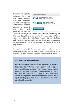 Natuurlijk zijn niet alle
contacten die u op
deze manier binnen-
haalt even belangrijk
als alle eerstegraads
contacten die u kent en
waarmee u gewerkt
heeft.     Met       veel
contacten die u via de
TopLinked files krijgt zult u nooit echt wat doen. Het belang van
deze contacten zit hem in het aanzien dat u kunt krijgen. Mensen
met meer contacten eindigen hoger bij de LinkedIn
zoekresultaten. Mensen zullen eerder kiezen voor een persoon
met veel contacten, omdat het aangeeft dat iemand actief bezig
is op LinkedIn.

Daarnaast is er altijd de kans dat tussen al deze mensen
contacten zitten die wel van waarde voor u zijn, omdat ze net de
personen zijn die u nodig had voor het behalen van uw doelen.


   Succesverhaal: Netwerk groeien

   Kinder Roodenburg van Nederland Internet B.V. heeft de
   bestanden die TopLinked leverde geprobeerd en zij kon
   met verschillende mensen een goede netwerkrelatie
   beginnen. Ze heeft maar één bestand gebruikt en zat na
   een week op meer dan 300 contacten, wat samen met
   andere strategieën uit dit boek ervoor heeft gezorgd dat ze
   op de eerste pagina staat met de zoekterm ‘social media
   consultant Nederland’.




136
 