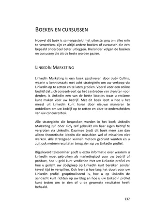 BOEKEN EN CURSUSSEN
Hoewel dit boek is samengesteld met uiterste zorg om alles erin
te verwerken, zijn er altijd andere boeken of cursussen die een
bepaald onderdeel beter uitleggen. Hieronder volgen de boeken
en cursussen die als de beste worden gezien.



LINKEDIN MARKETING

LinkedIn Marketing is een boek geschreven door Judy Cullins,
waarin u kennismaakt met acht strategieën om uw verkoop via
LinkedIn op te zetten en te laten groeien. Vooral voor een online
bedrijf dat zich concentreert op het aanbieden van diensten voor
derden, is LinkedIn een van de beste locaties waar u reclame
kunt maken voor uw bedrijf. Met dit boek leert u hoe u het
meest uit LinkedIn kunt halen door nieuwe manieren te
ontdekken om uw bedrijf op te zetten en deze te onderscheiden
van uw concurrenten.

Alle strategieën die besproken worden in het boek LinkedIn
Marketing zijn door Judy zelf gebruikt om haar eigen bedrijf te
vergroten via LinkedIn. Daarmee biedt dit boek meer aan dan
alleen theoretische ideeën die misschien wel of misschien niet
werken. Alle strategieën kunnen meteen gebruikt worden en u
zult ook meteen resultaten terug zien op uw LinkedIn profiel.

Bijgeleverd teleseminar geeft u extra informatie over waarom u
LinkedIn moet gebruiken als marketingtool voor uw bedrijf of
product, hoe u geld kunt verdienen met uw LinkedIn profiel en
hoe u gericht uw doelgroep op LinkedIn kunt bereiken zonder
teveel tijd te verspillen. Ook leert u hoe lang het duurt voor uw
LinkedIn profiel geoptimaliseerd is, hoe u op LinkedIn de
aandacht kunt richten op uw blog en hoe u uw LinkedIn profiel
kunt testen om te zien of u de gewenste resultaten heeft
behaald.


                                                             137
 