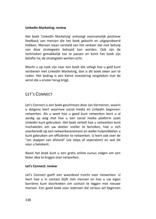 LinkedIn Marketing: review

Het boek 'LinkedIn Marketing' ontvangt voornamelijk positieve
feedback van mensen die het boek gekocht en uitgeprobeerd
hebben. Mensen staan versteld van het verkeer dat met behulp
van deze strategieën behaald kan worden. Ook zijn de
technieken gemakkelijk toe te passen en komt het boek zijn
belofte na; de strategieën werken echt.

Mocht u op zoek zijn naar een boek dat uitlegt hoe u geld kunt
verdienen met LinkedIn Marketing, dan is dit boek zeker aan te
raden. Het bedrag is een kleine investering vergeleken met de
winst die u ervoor terug krijgt.



LET'S CONNECT

Let's Connect is een boek geschreven door Jan Vermeiren, waarin
u datgene leert waarmee social media en LinkedIn beginnen:
netwerken. Als u weet hoe u goed kunt netwerken bent u al
aardig op weg met hoe u een social media platform zoals
LinkedIn kunt gebruiken. Het boek vertelt hoe u netwerken kunt
inschakelen om uw doelen sneller te bereiken, hoe u zich
voorbereidt op een netwerkevenement en welke hulpmiddelen u
kunt gebruiken om efficiënter te netwerken. U leert ook over de
"zes stappen van afstand" (six steps of seperation) en wat dit
voor u betekent.

Naast het boek kunt u een gratis online cursus volgen om een
beter idee te krijgen over netwerken.

Let's Connect: review

Let's Connect geeft een waardevol inzicht over netwerken. U
leert hoe u in contact blijft met mensen en hoe u uw eigen
barrières kunt doorbreken om contact te leggen met nieuwe
mensen. Een goed boek voor iedereen die serieus wil beginnen


138
 
