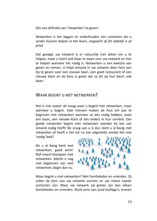 Om een definitie van 'netwerken' te geven:

Netwerken is het leggen en onderhouden van contacten die u
verder kunnen helpen in het leven, ongeacht of dit zakelijk is of
privé.

Dat gezegd, uw netwerk is er natuurlijk niet alleen om u te
helpen, maar u hoort ook klaar te staan voor uw netwerk en hen
te helpen wanneer het nodig is. Netwerken is een kwestie van
geven en nemen. U helpt iemand in uw netwerk door hem een
tip te geven over een nieuwe baan, een goed restaurant of een
nieuwe klant en de kans is groot dat zij dit op hun beurt ook
doen.



WAAR BEGINT U MET NETWERKEN?

Het is niet zozeer de vraag waar u begint met netwerken, maar
wanneer u begint. Veel mensen maken de fout om pas te
beginnen met netwerken wanneer ze iets nodig hebben, zoals
een baan, een nieuwe klant of iets anders in hun carrière. Een
goede netwerker begint met netwerken voordat hij iets van
iemand nodig heeft! De vraag aan u is dus: bent u al bezig met
netwerken of heeft u het tot nu toe uitgesteld, omdat het niet
'nodig' leek?

Als u al bezig bent met
netwerken, goed werk!
Blijf vooral doorgaan met
netwerken. Mocht u nog
niet begonnen zijn met
netwerken, begin dan nu.

Waar begint u met netwerken? Met familieleden en vrienden. Zij
zullen de kern van uw netwerk vormen en uw meest naaste
contacten zijn. Maar uw netwerk zal groter zijn dan alleen
familieleden en vrienden. Denk eens aan (oud-)collega's, leraren


                                                              13
 