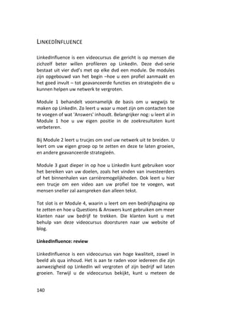 LINKEDINFLUENCE

LinkedInfluence is een videocursus die gericht is op mensen die
zichzelf beter willen profileren op LinkedIn. Deze dvd-serie
bestaat uit vier dvd’s met op elke dvd een module. De modules
zijn opgebouwd van het begin –hoe u een profiel aanmaakt en
het goed invult – tot geavanceerde functies en strategieën die u
kunnen helpen uw netwerk te vergroten.

Module 1 behandelt voornamelijk de basis om u wegwijs te
maken op LinkedIn. Zo leert u waar u moet zijn om contacten toe
te voegen of wat 'Answers' inhoudt. Belangrijker nog: u leert al in
Module 1 hoe u uw eigen positie in de zoekresultaten kunt
verbeteren.

Bij Module 2 leert u trucjes om snel uw netwerk uit te breiden. U
leert om uw eigen groep op te zetten en deze te laten groeien,
en andere geavanceerde strategieën.

Module 3 gaat dieper in op hoe u LinkedIn kunt gebruiken voor
het bereiken van uw doelen, zoals het vinden van investeerders
of het binnenhalen van carrièremogelijkheden. Ook leert u hier
een trucje om een video aan uw profiel toe te voegen, wat
mensen sneller zal aanspreken dan alleen tekst.

Tot slot is er Module 4, waarin u leert om een bedrijfspagina op
te zetten en hoe u Questions & Answers kunt gebruiken om meer
klanten naar uw bedrijf te trekken. Die klanten kunt u met
behulp van deze videocursus doorsturen naar uw website of
blog.

LinkedInfluence: review

LinkedInfluence is een videocursus van hoge kwaliteit, zowel in
beeld als qua inhoud. Het is aan te raden voor iedereen die zijn
aanwezigheid op LinkedIn wil vergroten of zijn bedrijf wil laten
groeien. Terwijl u de videocursus bekijkt, kunt u meteen de


140
 