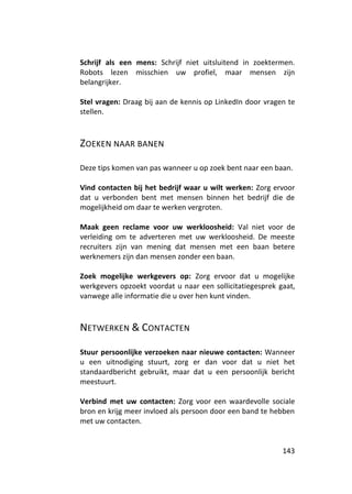 Schrijf als een mens: Schrijf niet uitsluitend in zoektermen.
Robots lezen misschien uw profiel, maar mensen zijn
belangrijker.

Stel vragen: Draag bij aan de kennis op LinkedIn door vragen te
stellen.



ZOEKEN NAAR BANEN

Deze tips komen van pas wanneer u op zoek bent naar een baan.

Vind contacten bij het bedrijf waar u wilt werken: Zorg ervoor
dat u verbonden bent met mensen binnen het bedrijf die de
mogelijkheid om daar te werken vergroten.

Maak geen reclame voor uw werkloosheid: Val niet voor de
verleiding om te adverteren met uw werkloosheid. De meeste
recruiters zijn van mening dat mensen met een baan betere
werknemers zijn dan mensen zonder een baan.

Zoek mogelijke werkgevers op: Zorg ervoor dat u mogelijke
werkgevers opzoekt voordat u naar een sollicitatiegesprek gaat,
vanwege alle informatie die u over hen kunt vinden.



NETWERKEN & CONTACTEN

Stuur persoonlijke verzoeken naar nieuwe contacten: Wanneer
u een uitnodiging stuurt, zorg er dan voor dat u niet het
standaardbericht gebruikt, maar dat u een persoonlijk bericht
meestuurt.

Verbind met uw contacten: Zorg voor een waardevolle sociale
bron en krijg meer invloed als persoon door een band te hebben
met uw contacten.


                                                           143
 