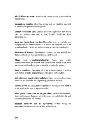 Word lid van groepen: Associeer de naam van de groep met uw
zoekprofiel.

Vergeet uw headline niet: Zorg ervoor dat uw headline ingevuld
is en uw huidige situatie weergeeft.

Creëer een unieke URL: Gebruik LinkedIn's optie om een mooie
URL te maken waarmee u uw Google resultaten kunt
beïnvloeden.

Voeg een herkenbare foto toe: Natuurlijk voegt u een foto toe.
Zorg ervoor dat deze herkenbaar is en dat het dezelfde foto is als
u op Facebook, Twitter en andere social netwerksites gebruikt.

Beantwoord vragen: Beantwoord vragen op uw gebied van
bekwaamheid om nieuwe klanten aan te trekken.

Maak      een    e-mailhandtekening:       Toon     uw       eigen
contactinformatie en een link naar uw LinkedIn profiel in de vorm
van een e-mailhandtekening onder alle e-mails die u stuurt.

Bent u openbaar: Overweeg of u uw volledig profiel openbaar
wilt stellen of dat u bepaalde gedeeltes privé wilt houden.

Link niet naar ongebruikte websites: Stuur mensen alleen naar
websites en profielen die regelmatig geüpdatet worden.

Vul uw profiel in: Zorg voor een compleet profiel, anders ziet het
er uit alsof u niet veel doet op LinkedIn.

Vind goede content om te hergebruiken: Gebruik bijvoorbeeld
tools als Company Buzz om berichten naar voren te halen die u of
uw bedrijf noemen op Twitter.

Besteed aandacht aan de Specialties sectie: Voeg uw
vakbekwaamheden toe aan de Specialties sectie.




146
 