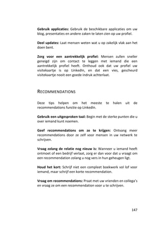 Gebruik applicaties: Gebruik de beschikbare applicaties om uw
blog, presentaties en andere zaken te laten zien op uw profiel.

Deel updates: Laat mensen weten wat u op zakelijk vlak aan het
doen bent.

Zorg voor een aantrekkelijk profiel: Mensen zullen sneller
geneigd zijn om contact te leggen met iemand die een
aantrekkelijk profiel heeft. Onthoud ook dat uw profiel uw
visitekaartje is op LinkedIn, en dat een vies, gescheurd
visitekaartje nooit een goede indruk achterlaat.



RECOMMENDATIONS

Deze tips helpen om het meeste             te   halen   uit   de
recommendations functie op LinkedIn.

Gebruik een uitgesproken taal: Begin met de sterke punten die u
over iemand kunt noemen.

Geef recommendations om ze te krijgen: Ontvang meer
recommendations door ze zelf voor mensen in uw netwerk te
schrijven.

Vraag zolang de relatie nog nieuw is: Wanneer u iemand heeft
ontmoet of een bedrijf verlaat, zorg er dan voor dat u vraagt om
een recommendation zolang u nog vers in hun geheugen ligt.

Houd het kort: Schrijf niet een compleet boekwerk vol lof voor
iemand, maar schrijf een korte recommendation.

Vraag om recommendations: Praat met uw vrienden en collega’s
en vraag ze om een recommendation voor u te schrijven.




                                                              147
 