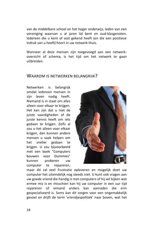 van de middelbare school en het hoger onderwijs, leden van een
vereniging waarvan u al jaren lid bent en oud-klasgenoten.
Iedereen die u kent of ooit gekend heeft (en die een positieve
indruk van u heeft) hoort in uw netwerk thuis.

Wanneer al deze mensen zijn toegevoegd aan een netwerk-
overzicht of schema, is het tijd om het netwerk te gaan
uitbreiden.



WAAROM IS NETWERKEN BELANGRIJK?

Netwerken is belangrijk
omdat iedereen mensen in
zijn leven nodig heeft.
Niemand is in staat om alles
alleen voor elkaar te krijgen.
Het kan zijn dat u niet de
juiste vaardigheden of de
juiste kennis heeft om iets
gedaan te krijgen. Zelfs al
zou u het alleen voor elkaar
krijgen, dan kunnen andere
mensen u vaak helpen om
het sneller gedaan te
krijgen. U zou bijvoorbeeld
met een boek "Computers
bouwen voor Dummies"
kunnen      proberen       uw
computer te repareren,
maar dit zal veel frustratie opleveren en mogelijk doet uw
computer het uiteindelijk nog steeds niet. U kunt ook vragen aan
uw goede vriend die handig is met computers of hij wil kijken wat
ermee mis is en misschien kan hij uw computer in een uur tijd
repareren of iemand anders kan aanraden die erin
gespecialiseerd is. Soms kan dit zorgen voor een ongemakkelijk
gevoel en drijft de term 'vriendjespolitiek' naar boven, wat het


14
 