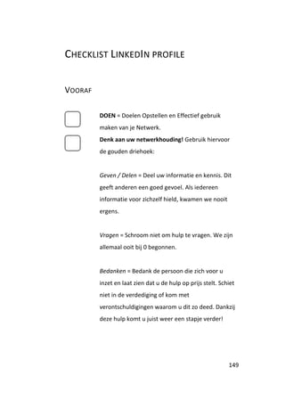 CHECKLIST LINKEDIN PROFILE


VOORAF

         DOEN = Doelen Opstellen en Effectief gebruik
         maken van je Netwerk.
         Denk aan uw netwerkhouding! Gebruik hiervoor
         de gouden driehoek:


         Geven / Delen = Deel uw informatie en kennis. Dit
         geeft anderen een goed gevoel. Als iedereen
         informatie voor zichzelf hield, kwamen we nooit
         ergens.


         Vragen = Schroom niet om hulp te vragen. We zijn
         allemaal ooit bij 0 begonnen.


         Bedanken = Bedank de persoon die zich voor u
         inzet en laat zien dat u de hulp op prijs stelt. Schiet
         niet in de verdediging of kom met
         verontschuldigingen waarom u dit zo deed. Dankzij
         deze hulp komt u juist weer een stapje verder!




                                                             149
 