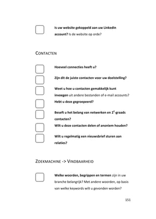 Is uw website gekoppeld aan uw LinkedIn
        account? Is de website op orde?




CONTACTEN

        Hoeveel connecties heeft u?


        Zijn dit de juiste contacten voor uw doelstelling?


        Weet u hoe u contacten gemakkelijk kunt
        invoegen uit andere bestanden of e-mail accounts?
        Hebt u deze gegroepeerd?

                                                e
        Beseft u het belang van netwerken en 2 -graads
        contacten?
        Wilt u deze contacten delen of anoniem houden?


        Wilt u regelmatig een nieuwsbrief sturen aan
        relaties?




ZOEKMACHINE -> VINDBAARHEID

        Welke woorden, begrippen en termen zijn in uw
        branche belangrijk? Met andere woorden, op basis
        van welke keywords wilt u gevonden worden?


                                                         151
 