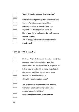 Wat is de huidige score op deze keywords?


         Is het profiel aangepast op deze keywords? Titel,
         Current, Past, Summary en Specialties.
         Lukt het om hoger te komen? (voeg meer
         keywords toe dan de persoon boven je)
         Zijn er woorden in uw branche die vaak verkeerd
         worden gespeld?
         Zijn de aangepaste teksten realistisch en niet
         overdreven?



PROFIEL -> UITSTRALING

         Denk aan Know (laat mensen zien wie je bent), Like
         (wees aardig en hulpvaardig) en Trust (het
         vertrouwen dat u een expert bent in uw gebied en
         het vertrouwen dat u zich gedraagt op LinkedIn).
         Nog geen profiel? Laat LinkedIn uw ervaring
         invullen aan de hand van uw CV.
         Gebruikt u enkel uw eigen naam?


         Zijn de keywords in uw Professional headline
         verwerkt? Is de headline interessant? Gaan
         mensen uw profiel bekijken?
         Hebt u een professionele en herkenbare



152
 