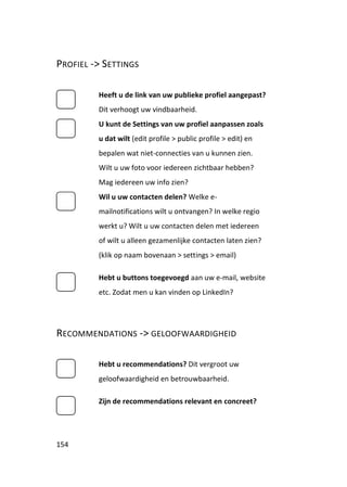 PROFIEL -> SETTINGS

         Heeft u de link van uw publieke profiel aangepast?
         Dit verhoogt uw vindbaarheid.
         U kunt de Settings van uw profiel aanpassen zoals
         u dat wilt (edit profile > public profile > edit) en
         bepalen wat niet-connecties van u kunnen zien.
         Wilt u uw foto voor iedereen zichtbaar hebben?
         Mag iedereen uw info zien?
         Wil u uw contacten delen? Welke e-
         mailnotifications wilt u ontvangen? In welke regio
         werkt u? Wilt u uw contacten delen met iedereen
         of wilt u alleen gezamenlijke contacten laten zien?
         (klik op naam bovenaan > settings > email)

         Hebt u buttons toegevoegd aan uw e-mail, website
         etc. Zodat men u kan vinden op LinkedIn?




RECOMMENDATIONS -> GELOOFWAARDIGHEID

         Hebt u recommendations? Dit vergroot uw
         geloofwaardigheid en betrouwbaarheid.

         Zijn de recommendations relevant en concreet?




154
 