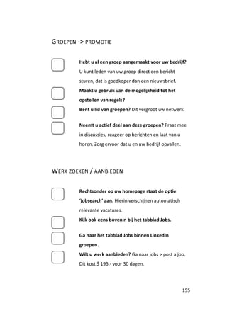 GROEPEN -> PROMOTIE

        Hebt u al een groep aangemaakt voor uw bedrijf?
        U kunt leden van uw groep direct een bericht
        sturen, dat is goedkoper dan een nieuwsbrief.
        Maakt u gebruik van de mogelijkheid tot het
        opstellen van regels?
        Bent u lid van groepen? Dit vergroot uw netwerk.


        Neemt u actief deel aan deze groepen? Praat mee
        in discussies, reageer op berichten en laat van u
        horen. Zorg ervoor dat u en uw bedrijf opvallen.




WERK ZOEKEN / AANBIEDEN

        Rechtsonder op uw homepage staat de optie
        ‘jobsearch’ aan. Hierin verschijnen automatisch
        relevante vacatures.
        Kijk ook eens bovenin bij het tabblad Jobs.


        Ga naar het tabblad Jobs binnen LinkedIn
        groepen.
        Wilt u werk aanbieden? Ga naar jobs > post a job.
        Dit kost $ 195,- voor 30 dagen.




                                                            155
 