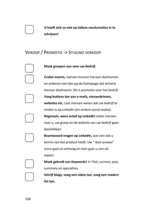 U hoeft zich zo niet op talloze vacaturesites in te
         schrijven!




VEROOP / PROMOTIE -> STIJGING VERKOOP

         Maak groepen aan voor uw bedrijf.


         Creëer events, mensen kunnen hieraan deelnemen
         en anderen zien dan op de homepage dat iemand
         hieraan deelneemt. Dit is promotie voor het bedrijf.
         Voeg buttons toe aan e-mails, nieuwsbrieven,
         websites etc. Laat mensen weten dat uw bedrijf te
         vinden is op LinkedIn (en andere social media).
         Nogmaals, wees actief op LinkedIn zodat mensen
         naar u, uw groep en de website van uw bedrijf gaan
         doorklikken.
         Beantwoord vragen op LinkedIn, laat zien dat u
         kennis van het product heeft. Uw “ best answer”
         score gaat zo omhoog en men gaat u zien als
         expert.
         Maak gebruik van Keywords! In Titel, current, past,
         summary en specialties.
         Schrijf blogs, voeg een video toe, voeg een readers
         list toe.



156
 
