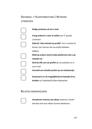 DATABASE -> KLANTENBESTAND / NETWERK
UITBREIDEN


         Nodig contacten uit via e-mail.

                                              e
         Vraag anderen u voor te stellen aan 2 -graads
         contacten.
         Gebruik “who viewed my profile” om in contact te
         komen met mensen die uw profiel bekeken
         hebben.
         Meld op andere social media platformen dat u op
         LinkedIn zit.
         Deel de URL van uw profiel op uw websites en in
         uw e-mail.
         Vermeld uw LinkedIn profiel op uw visitekaartje.


         Eventueel is er de mogelijkheid om betaald uit te
         breiden via Toplinked & Open Networker.




RELATIES ONDERHOUDEN

         Introduceer mensen aan elkaar waarvan u denkt
         dat deze wat voor elkaar kunnen betekenen.




                                                         157
 