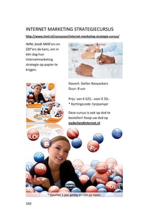 INTERNET MARKETING STRATEGIECURSUS
http://www.imnl.nl/cursussen/internet-marketing-strategie-cursus/

IMNL biedt MKB’ers en
ZZP’ers de kans, om in
één dag hun
Internetmarketing
strategie op papier te
krijgen.


                              Docent: Stefan Rooyackers
                              Duur: 8 uur

                              Prijs: van € 625,- voor € 50,-
                              * Kortingscode: tyrpyxnypr

                              Deze cursus is ook op dvd te
                              bestellen! Koop uw dvd op
                              nederlandinternet.nl




               * Voucher 1 jaar geldig en niet op naam.

160
 