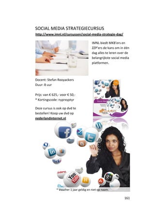 SOCIAL MEDIA STRATEGIECURSUS
http://www.imnl.nl/cursussen/social-media-strategie-dag/

                                          IMNL biedt MKB’ers en
                                          ZZP’ers de kans om in één
                                          dag alles te leren over de
                                          belangrijkste social media
                                          platformen.



Docent: Stefan Rooyackers
Duur: 8 uur

Prijs: van € 625,- voor € 50,-
* Kortingscode: nyprxyptyr

Deze cursus is ook op dvd te
bestellen! Koop uw dvd op
nederlandinternet.nl




               * Voucher 1 jaar geldig en niet op naam.

                                                                161
 