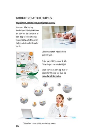 GOOGLE STRATEGIECURSUS
http://www.imnl.nl/cursussen/google-cursus/

Internet Marketing
Nederland biedt MKB’ers
en ZZP’ers de kans om in
één dag te leren hoe zij
maximaal profijt kunnen
halen uit de vele Google
tools.

                             Docent: Stefan Rooyackers
                             Duur: 8 uur

                             Prijs: van € 625,- voor € 50,-
                             * Kortingscode: nhjkdskjld

                             Deze cursus is ook op dvd te
                             bestellen! Koop uw dvd op
                             nederlandinternet.nl




       * Voucher 1 jaar geldig en niet op naam.
162
 