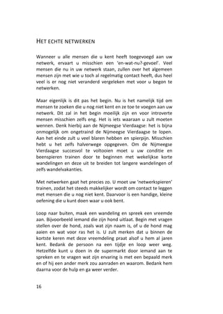 HET ECHTE NETWERKEN

Wanneer u alle mensen die u kent heeft toegevoegd aan uw
netwerk, ervaart u misschien een ‘en-wat-nu?-gevoel’. Veel
mensen die nu in uw netwerk staan, zullen over het algemeen
mensen zijn met wie u toch al regelmatig contact heeft, dus heel
veel is er nog niet veranderd vergeleken met voor u begon te
netwerken.

Maar eigenlijk is dit pas het begin. Nu is het namelijk tijd om
mensen te zoeken die u nog niet kent en ze toe te voegen aan uw
netwerk. Dit zal in het begin moeilijk zijn en voor introverte
mensen misschien zelfs eng. Het is iets waaraan u zult moeten
wennen. Denk hierbij aan de Nijmeegse Vierdaagse: het is bijna
onmogelijk om ongetraind de Nijmeegse Vierdaagse te lopen.
Aan het einde zult u veel blaren hebben en spierpijn. Misschien
hebt u het zelfs halverwege opgegeven. Om de Nijmeegse
Vierdaagse succesvol te voltooien moet u uw conditie en
beenspieren trainen door te beginnen met wekelijkse korte
wandelingen en deze uit te breiden tot langere wandelingen of
zelfs wandelvakanties.

Met netwerken gaat het precies zo. U moet uw ‘netwerkspieren’
trainen, zodat het steeds makkelijker wordt om contact te leggen
met mensen die u nog niet kent. Daarvoor is een handige, kleine
oefening die u kunt doen waar u ook bent.

Loop naar buiten, maak een wandeling en spreek een vreemde
aan. Bijvoorbeeld iemand die zijn hond uitlaat. Begin met vragen
stellen over de hond, zoals wat zijn naam is, of u de hond mag
aaien en wat voor ras het is. U zult merken dat u binnen de
kortste keren met deze vreemdeling praat alsof u hem al jaren
kent. Bedank de persoon na een tijdje en loop weer weg.
Hetzelfde kunt u doen in de supermarkt door iemand aan te
spreken en te vragen wat zijn ervaring is met een bepaald merk
en of hij een ander merk zou aanraden en waarom. Bedank hem
daarna voor de hulp en ga weer verder.


16
 