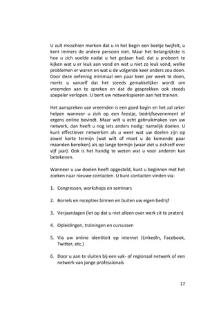 U zult misschien merken dat u in het begin een beetje twijfelt, u
kent immers de andere persoon niet. Maar het belangrijkste is
hoe u zich voelde nadat u het gedaan had, dat u probeert te
kijken wat u er leuk aan vond en wat u niet zo leuk vond, welke
problemen er waren en wat u de volgende keer anders zou doen.
Door deze oefening minimaal een paar keer per week te doen,
merkt u vanzelf dat het steeds gemakkelijker wordt om
vreemden aan te spreken en dat de gesprekken ook steeds
soepeler verlopen. U bent uw netwerkspieren aan het trainen.

Het aanspreken van vreemden is een goed begin en het zal zeker
helpen wanneer u zich op een feestje, bedrijfsevenement of
ergens online bevindt. Maar wilt u echt gebruikmaken van uw
netwerk, dan heeft u nog iets anders nodig: namelijk doelen. U
kunt effectiever netwerken als u weet wat uw doelen zijn op
zowel korte termijn (wat wilt of moet u de komende paar
maanden bereiken) als op lange termijn (waar ziet u zichzelf over
vijf jaar). Ook is het handig te weten wat u voor anderen kan
betekenen.

Wanneer u uw doelen heeft opgesteld, kunt u beginnen met het
zoeken naar nieuwe contacten. U kunt contacten vinden via:

1. Congressen, workshops en seminars

2. Borrels en recepties binnen en buiten uw eigen bedrijf

3. Verjaardagen (let op dat u niet alleen over werk zit te praten)

4. Opleidingen, trainingen en cursussen

5. Via uw online identiteit op internet (LinkedIn, Facebook,
   Twitter, etc.)

6. Door u aan te sluiten bij een vak- of regionaal netwerk of een
   netwerk van jonge professionals



                                                                17
 