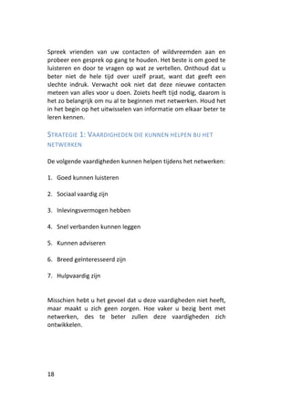 Spreek vrienden van uw contacten of wildvreemden aan en
probeer een gesprek op gang te houden. Het beste is om goed te
luisteren en door te vragen op wat ze vertellen. Onthoud dat u
beter niet de hele tijd over uzelf praat, want dat geeft een
slechte indruk. Verwacht ook niet dat deze nieuwe contacten
meteen van alles voor u doen. Zoiets heeft tijd nodig, daarom is
het zo belangrijk om nu al te beginnen met netwerken. Houd het
in het begin op het uitwisselen van informatie om elkaar beter te
leren kennen.

STRATEGIE 1: VAARDIGHEDEN DIE KUNNEN HELPEN BIJ HET
NETWERKEN

De volgende vaardigheden kunnen helpen tijdens het netwerken:

1. Goed kunnen luisteren

2. Sociaal vaardig zijn

3. Inlevingsvermogen hebben

4. Snel verbanden kunnen leggen

5. Kunnen adviseren

6. Breed geïnteresseerd zijn

7. Hulpvaardig zijn


Misschien hebt u het gevoel dat u deze vaardigheden niet heeft,
maar maakt u zich geen zorgen. Hoe vaker u bezig bent met
netwerken, des te beter zullen deze vaardigheden zich
ontwikkelen.




18
 