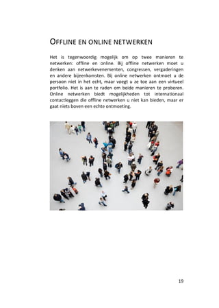 OFFLINE EN ONLINE NETWERKEN
Het is tegenwoordig mogelijk om op twee manieren te
netwerken: offline en online. Bij offline netwerken moet u
denken aan netwerkevenementen, congressen, vergaderingen
en andere bijeenkomsten. Bij online netwerken ontmoet u de
persoon niet in het echt, maar voegt u ze toe aan een virtueel
portfolio. Het is aan te raden om beide manieren te proberen.
Online netwerken biedt mogelijkheden tot internationaal
contactleggen die offline netwerken u niet kan bieden, maar er
gaat niets boven een echte ontmoeting.




                                                           19
 